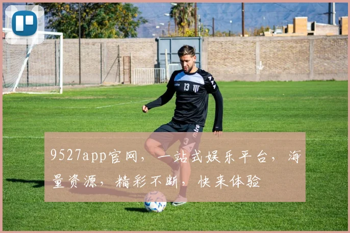 9527app官网，一站式娱乐平台，海量资源，精彩不断，快来体验