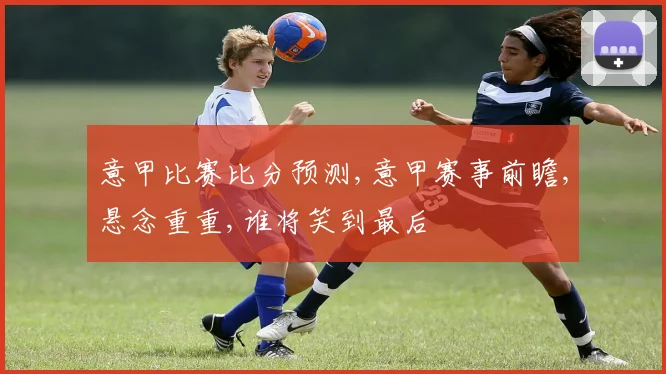 意甲比赛比分预测,意甲赛事前瞻,悬念重重,谁将笑到最后