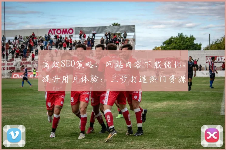高效SEO策略：网站内容下载优化，提升用户体验，三步打造热门资源平台