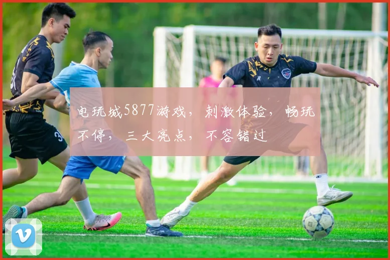 电玩城5877游戏，刺激体验，畅玩不停，三大亮点，不容错过