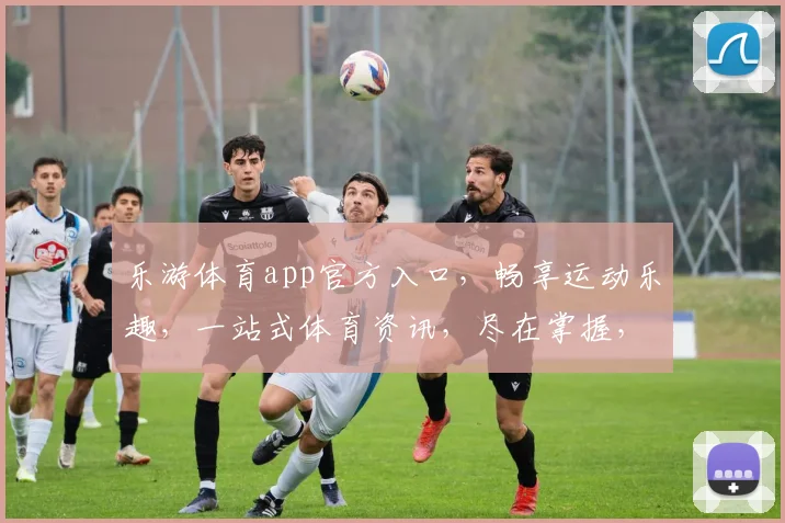 乐游体育app官方入口，畅享运动乐趣，一站式体育资讯，尽在掌握，三重福利等你来