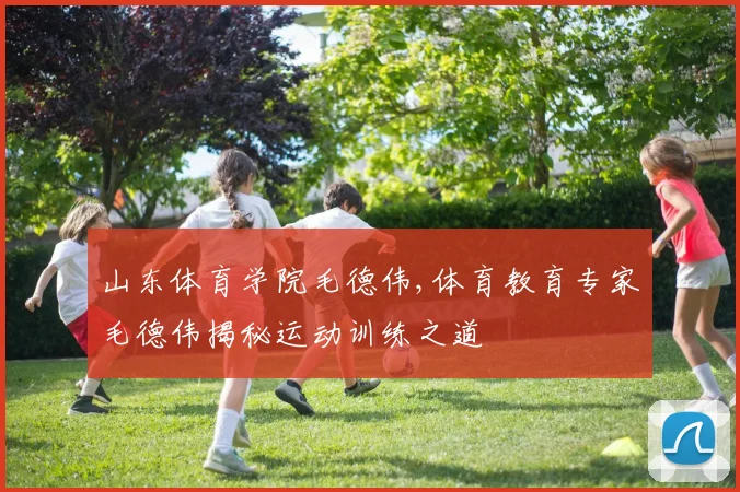 山东体育学院毛德伟,体育教育专家毛德伟揭秘运动训练之道