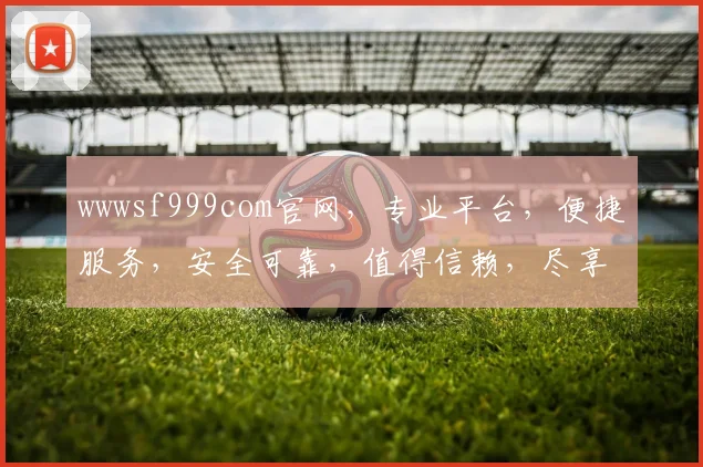 wwwsf999com官网，专业平台，便捷服务，安全可靠，值得信赖，尽享精彩